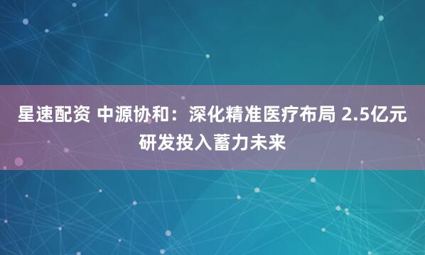 星速配资 中源协和：深化精准医疗布局 2.5亿元研发投入蓄力未来