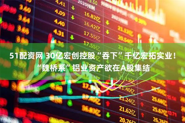 51配资网 30亿宏创控股“吞下”千亿宏拓实业！“魏桥系”铝业资产欲在A股集结