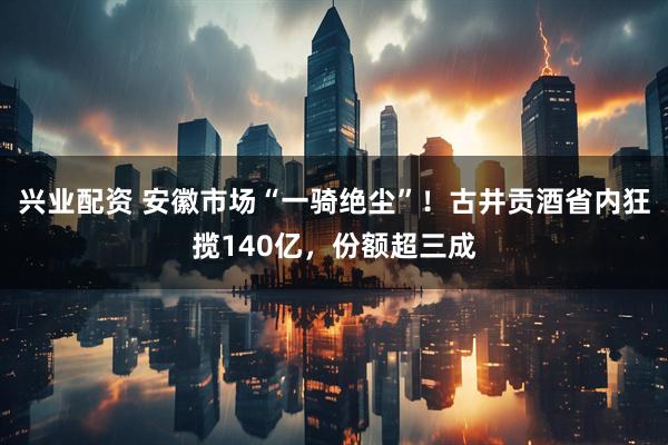 兴业配资 安徽市场“一骑绝尘”！古井贡酒省内狂揽140亿，份额超三成