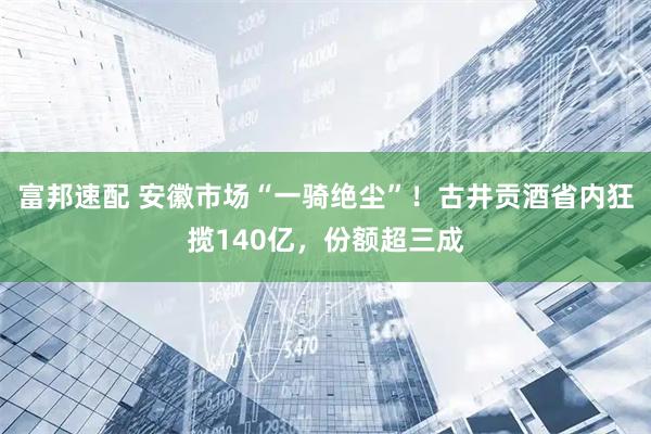 富邦速配 安徽市场“一骑绝尘”！古井贡酒省内狂揽140亿，份额超三成