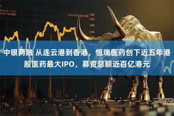 中银两融 从连云港到香港，恒瑞医药创下近五年港股医药最大IPO，募资总额近百亿港元