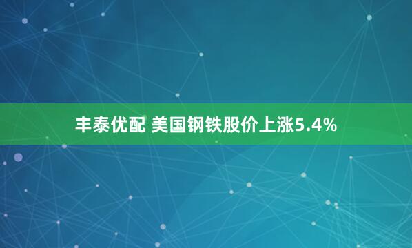 丰泰优配 美国钢铁股价上涨5.4%