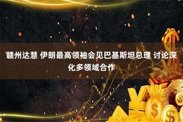 赣州达慧 伊朗最高领袖会见巴基斯坦总理 讨论深化多领域合作