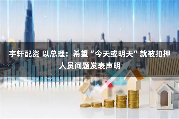 宇轩配资 以总理：希望“今天或明天”就被扣押人员问题发表声明