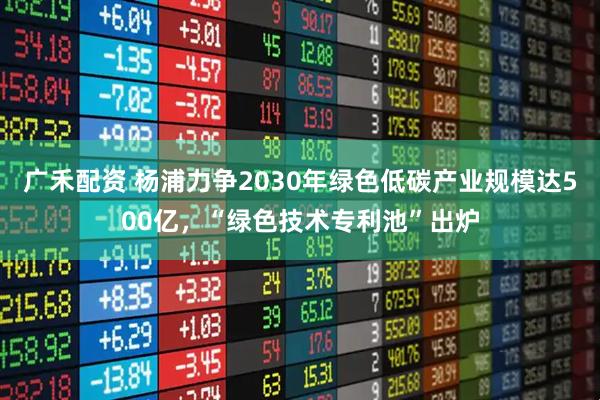 广禾配资 杨浦力争2030年绿色低碳产业规模达500亿，“绿色技术专利池”出炉
