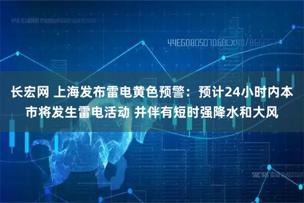 长宏网 上海发布雷电黄色预警：预计24小时内本市将发生雷电活动 并伴有短时强降水和大风