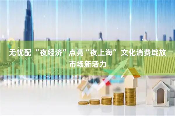 无忧配 “夜经济”点亮“夜上海” 文化消费绽放市场新活力