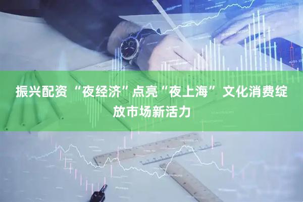振兴配资 “夜经济”点亮“夜上海” 文化消费绽放市场新活力