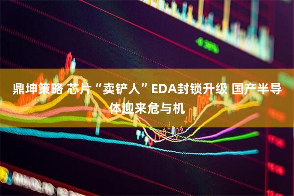 鼎坤策略 芯片“卖铲人”EDA封锁升级 国产半导体迎来危与机