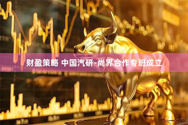 财盈策略 中国汽研-尚界合作专班成立
