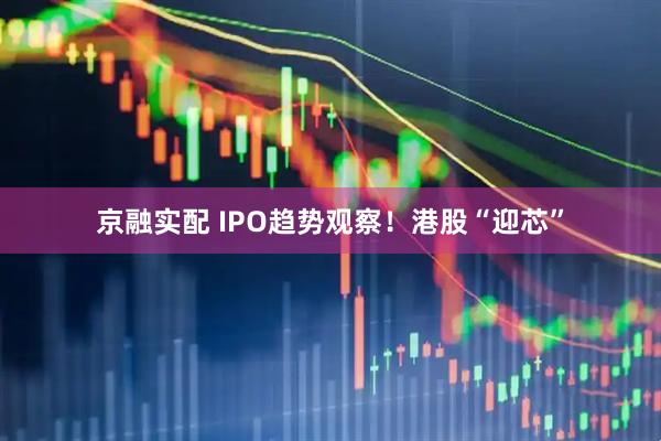 京融实配 IPO趋势观察！港股“迎芯”