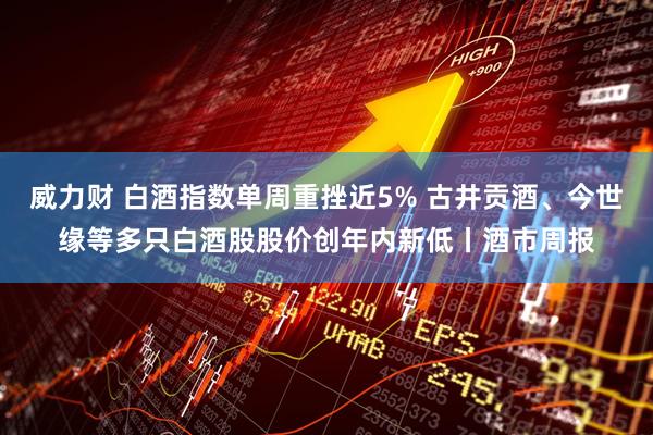 威力财 白酒指数单周重挫近5% 古井贡酒、今世缘等多只白酒股股价创年内新低丨酒市周报