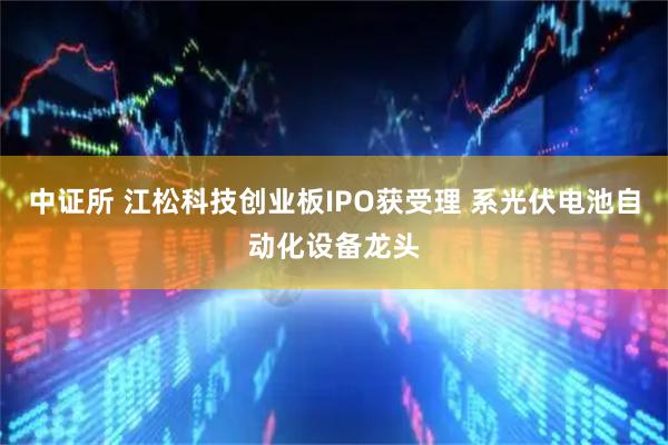 中证所 江松科技创业板IPO获受理 系光伏电池自动化设备龙头
