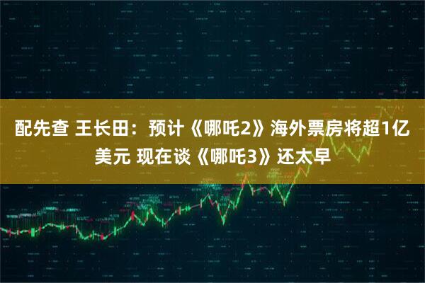 配先查 王长田：预计《哪吒2》海外票房将超1亿美元 现在谈《哪吒3》还太早