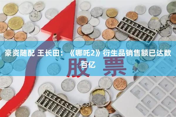 豪资随配 王长田：《哪吒2》衍生品销售额已达数百亿