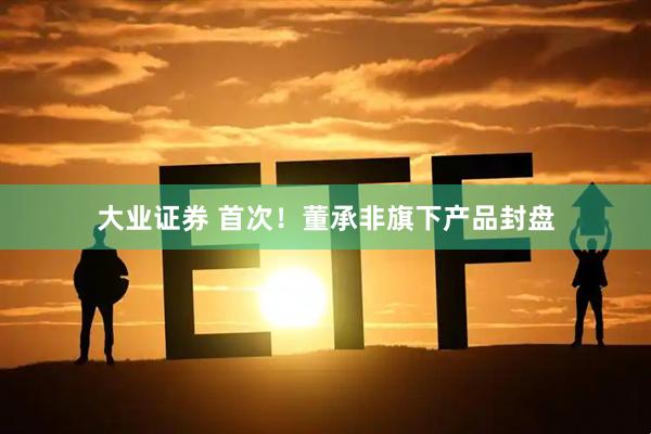 大业证券 首次！董承非旗下产品封盘