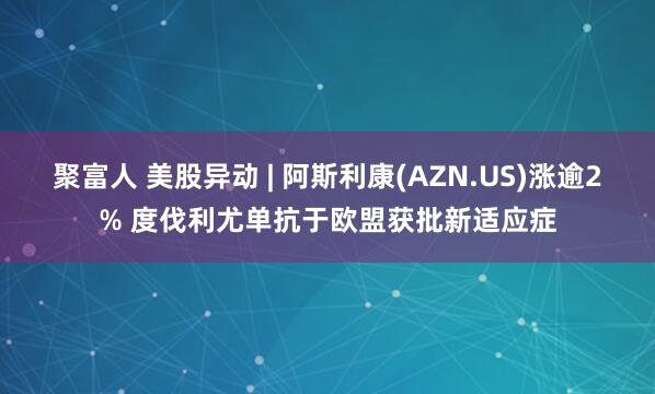 聚富人 美股异动 | 阿斯利康(AZN.US)涨逾2% 度伐利尤单抗于欧盟获批新适应症