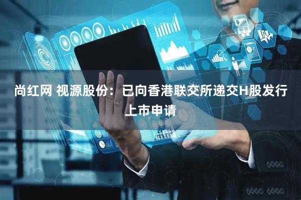 尚红网 视源股份：已向香港联交所递交H股发行上市申请