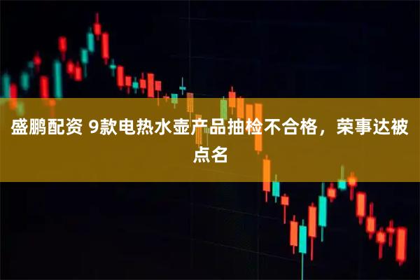 盛鹏配资 9款电热水壶产品抽检不合格，荣事达被点名