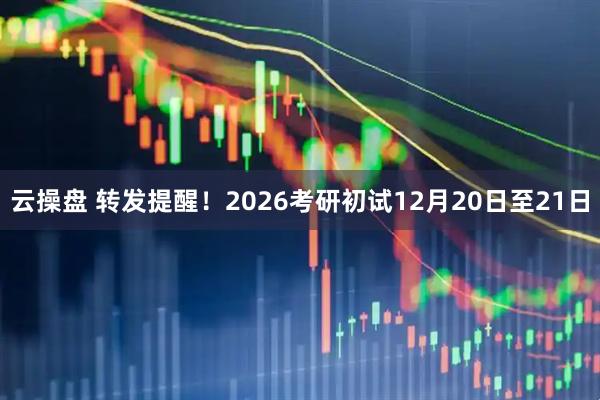云操盘 转发提醒！2026考研初试12月20日至21日