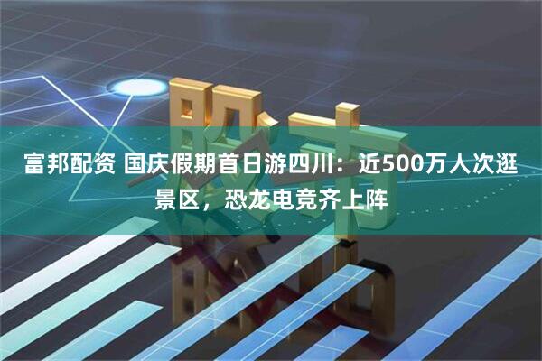 富邦配资 国庆假期首日游四川：近500万人次逛景区，恐龙电竞齐上阵