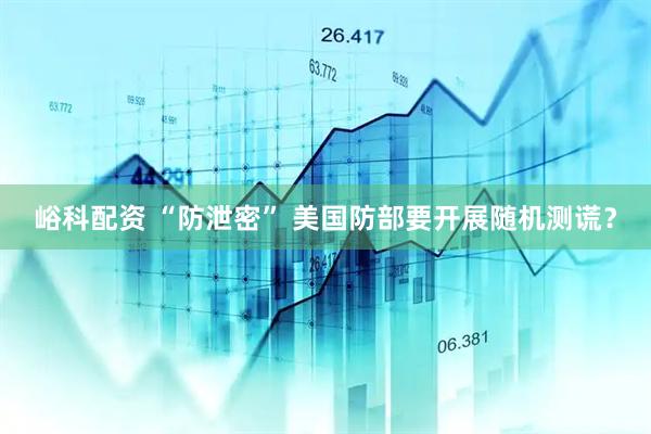 峪科配资 “防泄密” 美国防部要开展随机测谎？