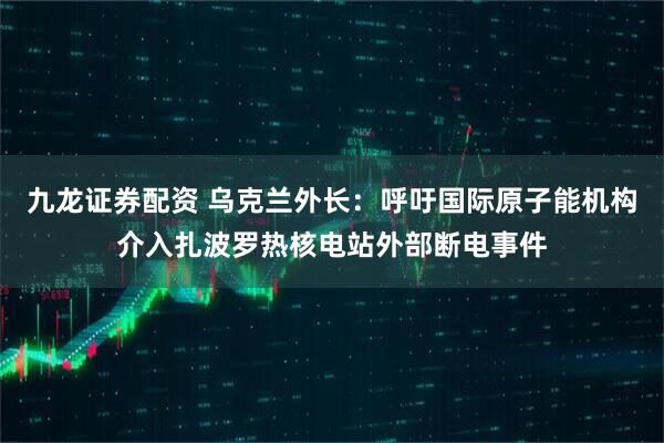 九龙证券配资 乌克兰外长：呼吁国际原子能机构介入扎波罗热核电站外部断电事件