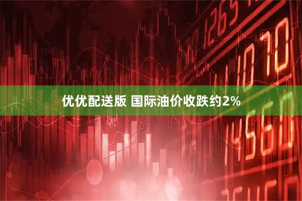 优优配送版 国际油价收跌约2%
