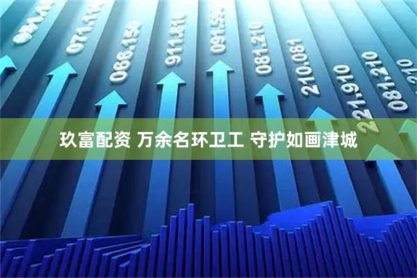 玖富配资 万余名环卫工 守护如画津城