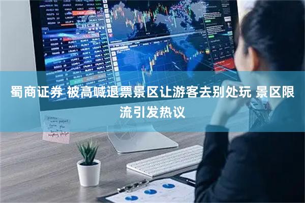 蜀商证券 被高喊退票景区让游客去别处玩 景区限流引发热议