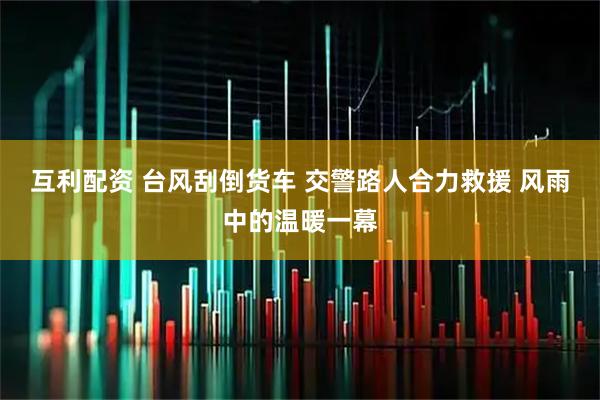 互利配资 台风刮倒货车 交警路人合力救援 风雨中的温暖一幕