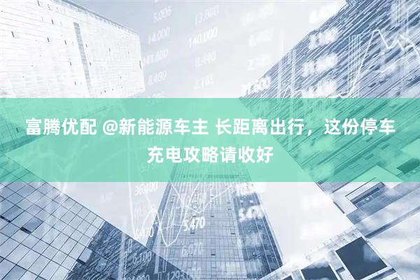 富腾优配 @新能源车主 长距离出行，这份停车充电攻略请收好