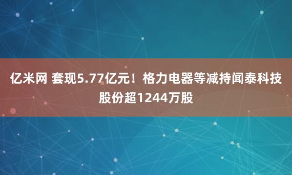 亿米网 套现5.77亿元！格力电器等减持闻泰科技股份超1244万股