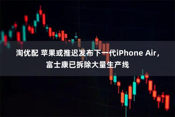淘优配 苹果或推迟发布下一代iPhone Air，富士康已拆除大量生产线