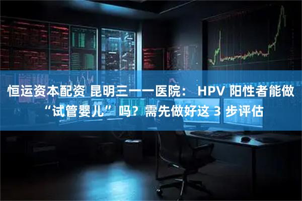 恒运资本配资 昆明三一一医院： HPV 阳性者能做 “试管婴儿” 吗？需先做好这 3 步评估
