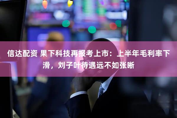 信达配资 果下科技再报考上市：上半年毛利率下滑，刘子叶待遇远不如张晰