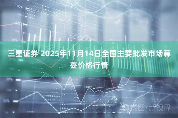 三星证券 2025年11月14日全国主要批发市场蒜薹价格行情