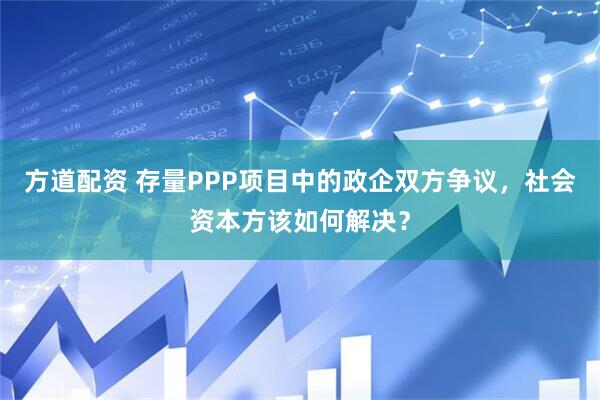 方道配资 存量PPP项目中的政企双方争议，社会资本方该如何解决？
