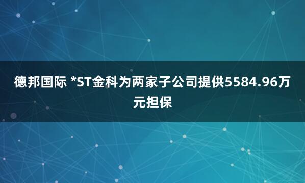 德邦国际 *ST金科为两家子公司提供5584.96万元担保