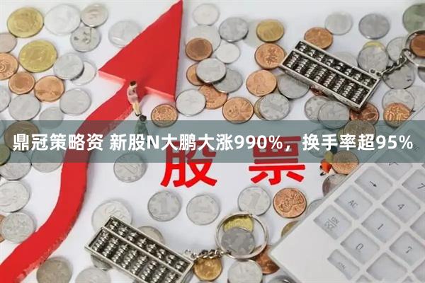 鼎冠策略资 新股N大鹏大涨990%，换手率超95%