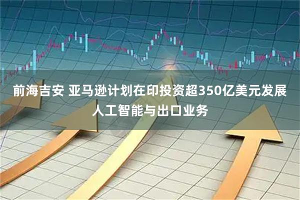 前海吉安 亚马逊计划在印投资超350亿美元发展人工智能与出口业务