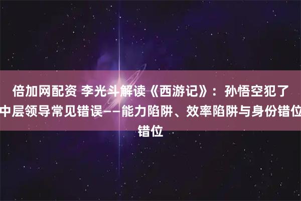 倍加网配资 李光斗解读《西游记》:孙悟空犯了中层领导常见错误——能力陷阱、效率陷阱与身份错位