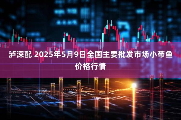 泸深配 2025年5月9日全国主要批发市场小带鱼价格行情