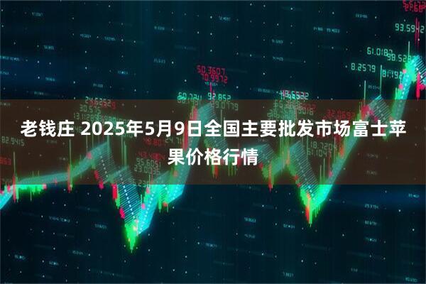老钱庄 2025年5月9日全国主要批发市场富士苹果价格行情