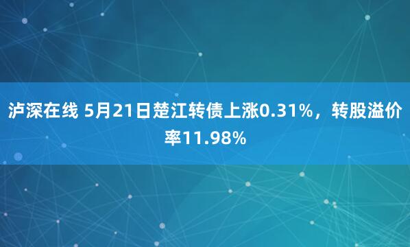 泸深在线 5月21日楚江转债上涨0.31%，转股溢价率11.98%
