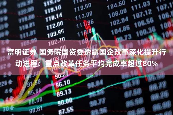 富明证券 国务院国资委透露国企改革深化提升行动进程：重点改革任务平均完成率超过80%