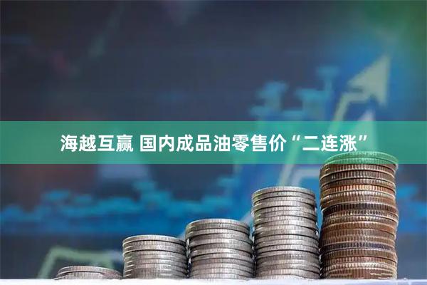 海越互赢 国内成品油零售价“二连涨”