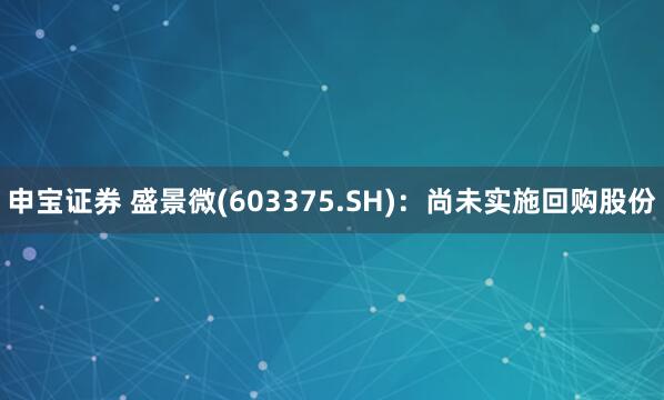 申宝证券 盛景微(603375.SH)：尚未实施回购股份