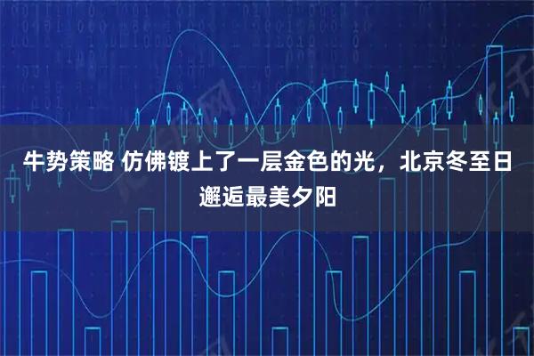 牛势策略 仿佛镀上了一层金色的光，北京冬至日邂逅最美夕阳
