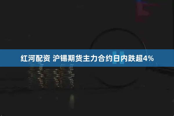 红河配资 沪锡期货主力合约日内跌超4%